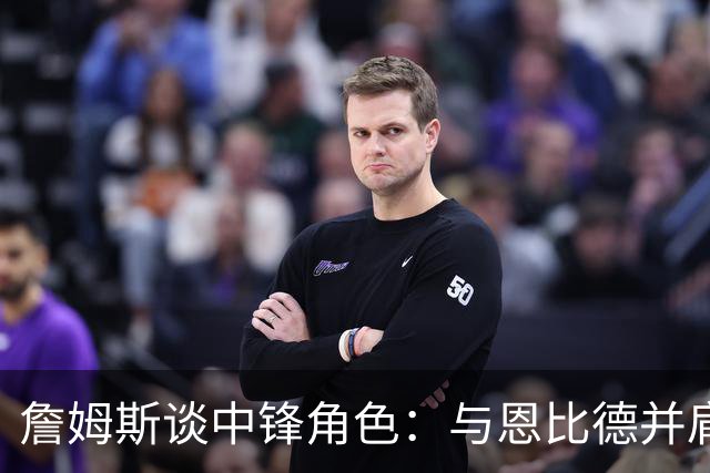 詹姆斯谈中锋角色：与恩比德并肩作战，我愿意顶替